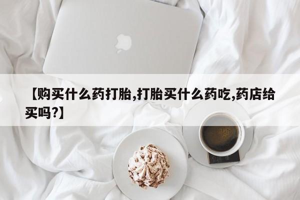 米非司酮哪个网上药店【购买什么药打胎,打胎买什么药吃,药店给买吗?】